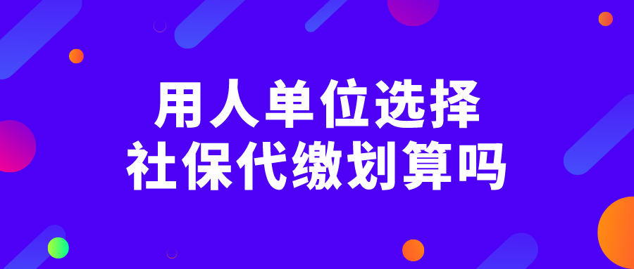 用人单位选择社保代缴划算吗